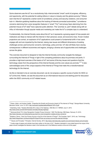 WWW.INTERNETSOCIETY.ORG5
Some observers see the IoT as a revolutionary fully–interconnected “smart” world of progress, efficiency,
and opportunity, with the potential for adding billions in value to industry and the global economy.
6
Others
warn that the IoT represents a darker world of surveillance, privacy and security violations, and consumer
lock–in. Attention-grabbing headlines about the hacking of Internet-connected automobiles,
7
surveillance
concerns stemming from voice recognition features in “smart” TVs,
8
and privacy fears stemming from the
potential misuse of IoT data
9
have captured public attention. This “promise vs. peril” debate along with an
influx of information though popular media and marketing can make the IoT a complex topic to understand.
Fundamentally, the Internet Society cares about the IoT as it represents a growing aspect of how people and
institutions are likely to interact with the Internet in their personal, social, and economic lives. If even modest
projections are correct, an explosion of IoT applications could present a fundamental shift in how users
engage with and are impacted by the Internet, raising new issues and different dimensions of existing
challenges across user/consumer concerns, technology, policy and law. IoT also will likely have varying
consequences in different economies and regions, bringing a diverse set of opportunities and challenges
across the globe.
This overview document is designed to help the Internet Society community navigate the dialogue
surrounding the Internet of Things in light of the competing predictions about its promises and perils. It
provides a high-level overview of the basics of IoT and some of the key issues and questions that this
technology raises from the perspective of the Internet Society and the core values we promote.
10,11
It also
acknowledges some of the unique aspects of the Internet of Things that make this a transformational
technology for the Internet.
As this is intended to be an overview document, we do not propose a specific course of action for ISOC on
IoT at this time. Rather, we see this document as an informational resource and starting point for discussion
within the ISOC community on IoT-related issues.
6
Thierer, Adam, and Andrea Castillo. “Projecting the Growth and Economic Impact of The Internet of Things.” George Mason University,
Mercatus Center, June 15, 2015. http://mercatus.org/sites/default/files/IoT-EP-v3.pdf
7
Greenberg, Andy. “Hackers Remotely Kill a Jeep on the Highway—With Me in It.” WIRED, July 21, 2015.
http://www.wired.com/2015/07/hackers-remotely-kill-jeep-highway/
8
“Samsung Smart TV’s Voice Recognition Creates Privacy Concerns.” CBS This Morning. CBS News, February 10, 2015.
http://www.cbsnews.com/videos/samsung-smart-tvs-voice-recognition-creates-privacy-concerns/
9
Bradbury, Danny. “How Can Privacy Survive in the Era of the Internet of Things?” The Guardian, April 7, 2015, sec. Technology.
http://www.theguardian.com/technology/2015/apr/07/how-can-privacy-survive-the-internet-of-things
10
"Values and Principles." Principles. Internet Society, 2015. http://www.internetsociety.org/who-we-are/mission/values-and-principles
11
A wide range of papers and articles have been written on the topic of IoT. Readers interested in more detail beyond the scope of this
paper should investigate the literature noted in the footnotes and in the Reference section at the end of this paper.
 