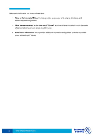 WWW.INTERNETSOCIETY.ORG6
We organize this paper into three main sections:
• What is the Internet of Things?, which provides an overview of its origins, definitions, and
technical connectivity models;
• What issues are raised by the Internet of Things?, which provides an introduction and discussion
of concerns that have been raised about IoT, and;
• For Further Information, which provides additional information and pointers to efforts around the
world addressing IoT issues.
 