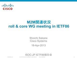 © 2010 Cisco and/or its affiliates. All rights reserved. Cisco ConfidentialPresentation_ID 1
M2M関連状況
roll & core WG meeting in IETF86	
Shoichi Sakane
Cisco Systems
18-Apr-2013	
ISOC-JP IETF86報告会	
 