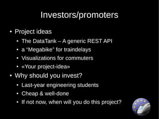 Investors/promoters
●   Project ideas
    ●   The DataTank – A generic REST API
    ●   a “Megabike” for traindelays
    ●   Visualizations for commuters
    ●   «Your project-idea»
●   Why should you invest?
    ●   Last-year engineering students
    ●   Cheap & well-done
    ●   If not now, when will you do this project?
 