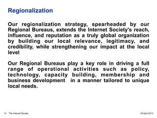 The Internet Society
Regionalization
Our regionalization strategy, spearheaded by our
Regional Bureaus, extends the Internet Society's reach,
influence, and reputation as a truly global organization
by building our local relevance, legitimacy, and
credibility, while strengthening our impact at the local
level
Our Regional Bureaus play a key role in driving a full
range of operational activities such as policy,
technology, capacity building, membership and
business development in a manner tailored to unique
local needs.
29 April 201310
 