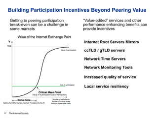 The Internet Society
Building Participation Incentives Beyond Peering Value
17
Internet Root Servers Mirrors
ccTLD / gTLD servers
Network Time Servers
Network Monitoring Tools
Increased quality of service
Local service resiliency
Getting to peering participation
break-even can be a challenge in
some markets
“Value-added” services and other
performance enhancing benefits can
provide incentives
 