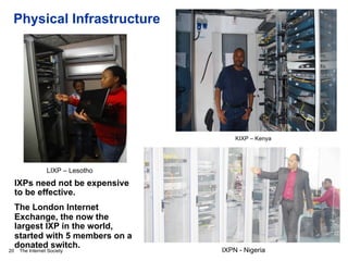 The Internet Society
Physical Infrastructure
20
KIXP – Kenya
LIXP – Lesotho
IXPs need not be expensive
to be effective.
The London Internet
Exchange, the now the
largest IXP in the world,
started with 5 members on a
donated switch.
IXPN - Nigeria
 