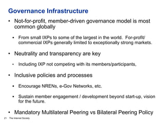 The Internet Society
Governance Infrastructure
21
•  Not-for-profit, member-driven governance model is most
common globally
§  From small IXPs to some of the largest in the world. For-profit/
commercial IXPs generally limited to exceptionally strong markets.
•  Neutrality and transparency are key
•  Including IXP not competing with its members/participants,
•  Inclusive policies and processes
§  Encourage NRENs, e-Gov Networks, etc.
§  Sustain member engagement / development beyond start-up, vision
for the future.
•  Mandatory Multilateral Peering vs Bilateral Peering Policy
 