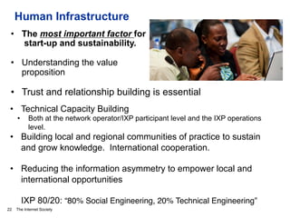 The Internet Society
Human Infrastructure
22
•  The most important factor for
start-up and sustainability.
•  Understanding the value
proposition
•  Trust and relationship building is essential
•  Technical Capacity Building
•  Both at the network operator/IXP participant level and the IXP operations
level.
•  Building local and regional communities of practice to sustain
and grow knowledge. International cooperation.
•  Reducing the information asymmetry to empower local and
international opportunities
IXP 80/20: “80% Social Engineering, 20% Technical Engineering”#
 