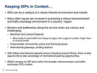 The Internet Society
Keeping IXPs in Context…
23
§  IXPs can be a catalyst of a robust Internet environment and market.
§  Many other issues are involved in promoting a robust interconnection
and trafﬁc exchange environment in a country / region.#
§  Barriers and bottlenecks along the service chain are various and
challenging:#
–  Backhaul and Leased Capacity#
§  More costly to send trafﬁc from Abuja to Lagos, than Lagos to London. Cape Town
to Jo’burg similar#
–  Cross-border connectivity, policy and licensing issues#
–  International gateways, landing stations#
§  With falling international capacity prices (including around Africa), there is also
opportunity to take advantage of international peering opportunities. #
§  ISOCs situates its IXP work within the broader interconnection and trafﬁc
exchange (ITE) context. #
 