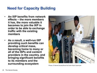 The Internet Society
Need for Capacity Building
•  An IXP benefits from network
effects – the more members
it has, the more valuable it
becomes to join the IXP in
order to be able to exchange
traffic with the existing
members
•  As a result, a well-run IXP
providing such benefits can
develop critical mass,
becoming home to many or
all of the ISPs and content
providers in the country, and
bringing significant benefits
to its members and the
surrounding ecosystem
25
Photos: © Internet Society/Shoot the Earth/ Nyani Quarmyne
 