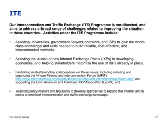 The Internet Society
ITE
Our Interconnection and Traffic Exchange (ITE) Programme is multifaceted, and
aims to address a broad range of challenges related to improving the situation
in these countries. Activities under the ITE Programme include:
•  Assisting universities, government network operators, and ISPs to gain the world-
class knowledge and skills needed to build reliable, cost-effective, and
interconnected networks,
•  Assisting the launch of new Internet Exchange Points (IXPs) in developing
economies, and helping stakeholders maximize the use of IXPs already in place,
•  Facilitating multi-stakeholder collaborations on these issues, including initiating and
organizing the African Peering and Interconnection Forum (AfPIF)
http://www.internetsociety.org/events/african-peering-and-interconnection-forum-afpif) and
supporting the Latin American and Caribbean IXP Association (Lac-IX), and
•  Assisting policy-makers and regulators to develop approaches to expand the Internet and to
create a beneficial interconnection and traffic exchange landscape.
27
 