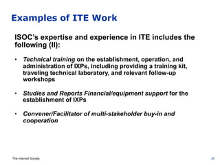 The Internet Society
Examples of ITE Work
ISOC’s expertise and experience in ITE includes the
following (II):
•  Technical training on the establishment, operation, and
administration of IXPs, including providing a training kit,
traveling technical laboratory, and relevant follow-up
workshops
•  Studies and Reports Financial/equipment support for the
establishment of IXPs
•  Convener/Facilitator of multi-stakeholder buy-in and
cooperation
28
 