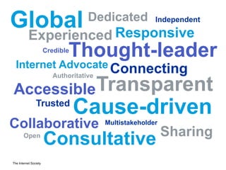 The Internet Society
Global
Thought-leader
Trusted
Internet Advocate
Dedicated
TransparentAccessible
Authoritative
Credible
Sharing
Consultative
Cause-drivenMultistakeholder
Open
Connecting
Independent
Responsive
Collaborative
Experienced
 