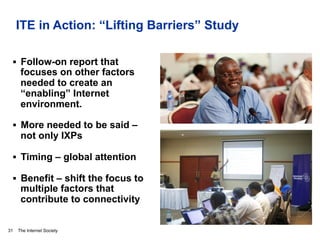 The Internet Society
ITE in Action: “Lifting Barriers” Study
§  Follow-on report that
focuses on other factors
needed to create an
“enabling” Internet
environment.
§  More needed to be said –
not only IXPs
§  Timing – global attention
§  Benefit – shift the focus to
multiple factors that
contribute to connectivity
31
Photos: © Internet Society/Shoot the Earth/ Nyani Quarmyne
 
