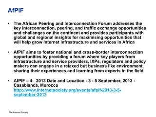 The Internet Society
AfPIF
•  The African Peering and Interconnection Forum addresses the
key interconnection, peering, and traffic exchange opportunities
and challenges on the continent and provides participants with
global and regional insights for maximising opportunities that
will help grow Internet infrastructure and services in Africa
•  AfPIF aims to foster national and cross-border interconnection
opportunities by providing a forum where key players from
infrastructure and service providers, IXPs, regulators and policy
makers can engage in a relaxed but business like environment,
sharing their experiences and learning from experts in the field
•  AfPIF – 4: 2013 Date and Location - 3 - 5 September, 2013 -
Casablanca, Morocco
http://www.internetsociety.org/events/afpif-2013-3-5-
september-2013
 