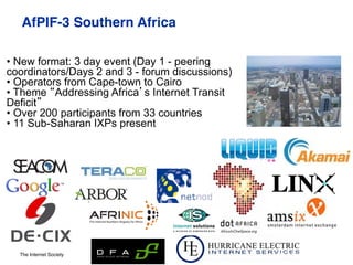 The Internet Society
AfPIF-3 Southern Africa"
EPF-7 Malta 17- 19 Sept, 2012#
• New format: 3 day event (Day 1 - peering
coordinators/Days 2 and 3 - forum discussions)
• Operators from Cape-town to Cairo
• Theme “Addressing Africa’s Internet Transit
Deficit”
• Over 200 participants from 33 countries
• 11 Sub-Saharan IXPs present
 
