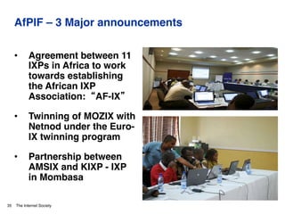 The Internet Society
AfPIF – 3 Major announcements
•  Agreement between 11
IXPs in Africa to work
towards establishing
the African IXP
Association: “AF-IX”"
•  Twinning of MOZIX with
Netnod under the Euro-
IX twinning program"
•  Partnership between
AMSIX and KIXP - IXP
in Mombasa"
35
Photos: © Internet Society/Shoot the Earth/ Nyani Quarmyne
 