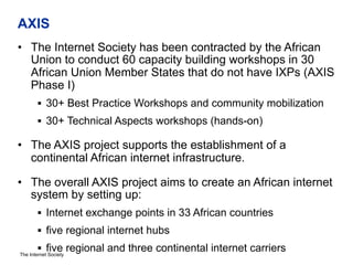 The Internet Society
AXIS
•  The Internet Society has been contracted by the African
Union to conduct 60 capacity building workshops in 30
African Union Member States that do not have IXPs (AXIS
Phase I)
§  30+ Best Practice Workshops and community mobilization
§  30+ Technical Aspects workshops (hands-on)
•  The AXIS project supports the establishment of a
continental African internet infrastructure.
•  The overall AXIS project aims to create an African internet
system by setting up:
§  Internet exchange points in 33 African countries
§  five regional internet hubs
§  five regional and three continental internet carriers
 