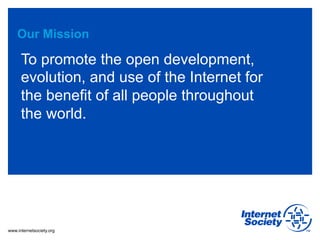 www.internetsociety.org
Our Mission
To promote the open development,
evolution, and use of the Internet for
the benefit of all people throughout
the world.
 