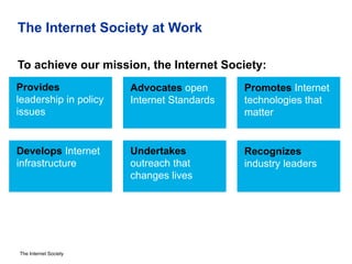The Internet Society
The Internet Society at Work
To achieve our mission, the Internet Society:
Provides
leadership in policy
issues
Advocates open
Internet Standards
Promotes Internet
technologies that
matter
Develops Internet
infrastructure
Undertakes
outreach that
changes lives
Recognizes
industry leaders
 