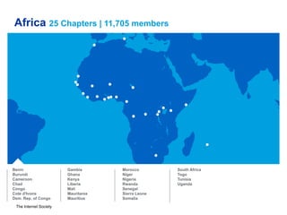 The Internet Society
Africa 25 Chapters | 11,705 members
Benin
Burundi
Cameroon
Chad
Congo
Cote d'Ivoire
Dem. Rep. of Congo
Gambia
Ghana
Kenya
Liberia
Mali
Mauritania
Mauritius
Morocco
Niger
Nigeria
Rwanda
Senegal
Sierra Leone
Somalia
South Africa
Togo
Tunisia
Uganda
 
