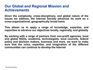 The Internet Society
Our Global and Regional Mission and
Achievements
Given the complexity, cross-disciplinary, and global nature of the
issues we address, the Internet Society advances its work on a
cross-organizational, geographically broad basis
This allows us to apply a range of knowledge, expertise, and
capacities to advance our objectives locally, regionally, and globally
By working with a range of partners from non-profit agencies, local
and global NGOs, academia, technologists, local councils, federal
policy and decision makers, business and more, we want to make
sure that the voice, expertise, and imagination of the different
communities can continue to develop the Internet
 