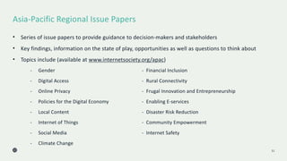 Asia-Pacific Regional Issue Papers
11
• Series of issue papers to provide guidance to decision-makers and stakeholders
• Key findings, information on the state of play, opportunities as well as questions to think about
• Topics include (available at www.internetsociety.org/apac)
- Gender - Financial Inclusion
- Digital Access - Rural Connectivity
- Online Privacy - Frugal Innovation and Entrepreneurship
- Policies for the Digital Economy - Enabling E-services
- Local Content - Disaster Risk Reduction
- Internet of Things - Community Empowerment
- Social Media - Internet Safety
- Climate Change
 