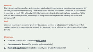 Problem:
The Internet and its users face an increasing risk of cyber threats because more insecure consumer IoT
devices join the Internet every day. The number of IoT devices and systems connected to the Internet
is expected to reach 20.4 billion by 2020 (Gartner), more than 2.5 times the global population. While
this is a well-known problem, not enough is being done to strengthen the security and privacy of
consumer IoT.
15
Goal:
We want suppliers of consumer grade IoT devices and services to adopt security and privacy in their
devices and services to protect the network, its users and critical information infrastructure from cyber
threats.
Objectives:
• Make the OTA IoT Trust Framework truly global
• Consumers drive demand for security and privacy in IoT
• Policy and regulations driving better security and privacy features in IOT
 