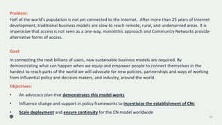 Problem:
Half of the world’s population is not yet connected to the Internet. After more than 25 years of Internet
development, traditional business models are slow to reach remote, rural, and underserved areas. It is
imperative that access is not seen as a one-way, monolithic approach and Community Networks provide
alternative forms of access.
17
Goal:
In connecting the next billions of users, new sustainable business models are required. By
demonstrating what can happen when we equip and empower people to connect themselves in the
hardest to reach parts of the world we will advocate for new policies, partnerships and ways of working
from influential policy and decision makers, and industry, around the world.
Objectives:
• An advocacy plan that demonstrates this model works
• Influence change and support in policy frameworks to incentivize the establishment of CNs
• Scale deployment and ensure continuity for the CN model worldwide
 