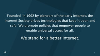 Founded in 1992 by pioneers of the early Internet, the
Internet Society drives technologies that keep it open and
safe. We promote policies that empower people to
enable universal access for all.
We stand for a better Internet.
2
 