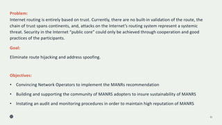 Problem:
Internet routing is entirely based on trust. Currently, there are no built-in validation of the route, the
chain of trust spans continents, and, attacks on the Internet’s routing system represent a systemic
threat. Security in the Internet “public core” could only be achieved through cooperation and good
practices of the participants.
21
Goal:
Eliminate route hijacking and address spoofing.
Objectives:
• Convincing Network Operators to implement the MANRs recommendation
• Building and supporting the community of MANRS adopters to insure sustainability of MANRS
• Instating an audit and monitoring procedures in order to maintain high reputation of MANRS
 