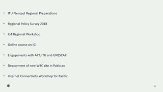 23
• ITU Plenipot Regional Preparations
• Regional Policy Survey 2018
• IoT Regional Workshop
• Online course on IG
• Engagements with APT, ITU and UNESCAP
• Deployment of new W4C site in Pakistan
• Internet Connectivity Workshop for Pacific
 