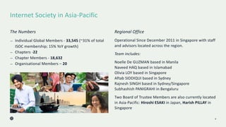 Internet Society in Asia-Pacific
4
The Numbers
— Individual Global Members - 33,545 (~31% of total
ISOC membership; 15% YoY growth)
— Chapters -22
— Chapter Members - 18,632
— Organisational Members – 20
Regional Office
Operational Since December 2011 in Singapore with staff
and advisors located across the region.
Team includes:
Noelle De GUZMAN based in Manila
Naveed HAQ based in Islamabad
Olivia LOY based in Singapore
Aftab SIDDIQUI based in Sydney
Rajnesh SINGH based in Sydney/Singapore
Subhashish PANIGRAHI in Bengaluru
Two Board of Trustee Members are also currently located
in Asia-Pacific: Hiroshi ESAKI in Japan, Harish PILLAY in
Singapore
 