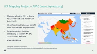 IXP Mapping Project – APAC [www.ixpmap.org]
9
• Mapping all active IXPs in South
Asia, Southeast Asia, North/East
Asia, Pacific
• Identifies cities that would benefit
from an IXP based on population
• On-going project, initiated
specifically to support AP-IS*;
contributions welcome
• www.ixpmap.org
*Asia-Pacific Information Superhighway
http://www.unescap.org/our-work/ict-disaster-risk-reduction/asia-pacific-information-superhighway
 