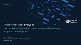 Join us to keep the Internet open, thriving and benefitting
people around the globe.
The Internet is for Everyone
Rajnesh Singh
Chief Regional Director, Asia-Pacific Regional Bureau
singh@isoc.org
February 2019
Presentation title – Client name
 