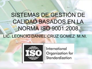 SISTEMAS DE GESTIÓN DE
CALIDAD BASADOS EN LA
NORMA ISO 9001:2008
LIC. LEONCIO DANIEL CRUZ GOMEZ M.NI.
 