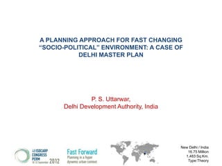 A PLANNING APPROACH FOR FAST CHANGING
“SOCIO-POLITICAL” ENVIRONMENT: A CASE OF
DELHI MASTER PLAN

P. S. Uttarwar,
Delhi Development Authority, India

New Delhi / India
16.75 Million
1,483 Sq.Km.
Type:Theory

 