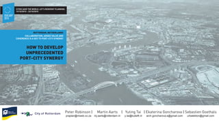 ROTTERDAM, NETHERLANDS
HOW TO DEVELOP
UNPRECEDENTED
PORT-CITY SYNERGY
COLLABORATION, ADDED VALUE AND
COHERENCE IS A KEY TO PORT-CITY SYNERGY
Peter Robinson | Martin Aarts | Yuting Tai | Ekaterina Goncharova | Sebastien Goethals
praplan@mweb.co.za mj.aarts@rotterdam.nl y.tai@tudelft.nl arch.goncharova.e@gmail.com urbatekton@gmail.com
ISOCARP
2015
19/10/2015 – 23/10/2015
CITIES SAVE THE WORLD. LET’S REINVENT PLANNING.
 
