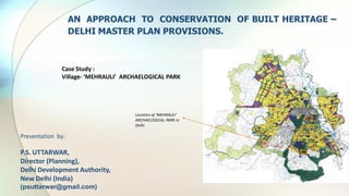 Case Study :
Village- ‘MEHRAULI’ ARCHAELOGICAL PARK
AN APPROACH TO CONSERVATION OF BUILT HERITAGE –
DELHI MASTER PLAN PROVISIONS.
Location of ‘MEHRAULI’
ARCHAELOGICAL PARK in
Delhi
Presentation by:
P.S. UTTARWAR,
Director (Planning),
Delhi Development Authority,
New Delhi (India)
(psuttarwar@gmail.com)
 