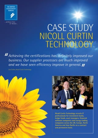 CASE STUDY
                                         NICOLL CURTIN
                                          TECHNOLOGY
Achieving the certifications has definitely improved our
business. Our supplier processes are much improved
and we have seen efficiency improve in general.
Lisa Collins, Nicoll Curtin Technology




                                            Nicoll Curtin Technology recruits IT
                                            professionals for investment banks,
                                            hedge funds, asset managers, financial
                                            software companies and energy trading
                                            companies across the UK, Europe, North
                                            America and Asia Pacific on a contract
                                            and permanent basis.
 