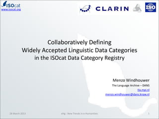 www.isocat.org




                          Collaboratively Defining
                 Widely Accepted Linguistic Data Categories
                     in the ISOcat Data Category Registry


                                                                       Menzo Windhouwer
                                                                      The Language Archive – DANS
                                                                                         tla.mpi.nl
                                                                  menzo.windhouwer@dans.knaw.nl




     28 March 2013             eHg - New Trends in e-Humanities                                  1
 