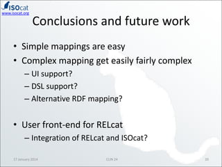 www.isocat.org

Conclusions and future work

• Simple mappings are easy
• Complex mapping get easily fairly complex
– UI support?
– DSL support?
– Alternative RDF mapping?

• User front-end for RELcat
– Integration of RELcat and ISOcat?
17 January 2014

CLIN 24

20

 