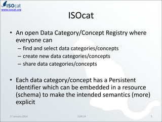 www.isocat.org

ISOcat

• An open Data Category/Concept Registry where
everyone can
– find and select data categories/concepts
– create new data categories/concepts
– share data categories/concepts

• Each data category/concept has a Persistent
Identifier which can be embedded in a resource
(schema) to make the intended semantics (more)
explicit
17 January 2014

CLIN 24

5

 