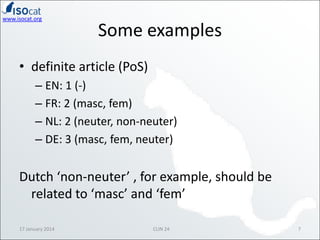 www.isocat.org

Some examples

• definite article (PoS)
– EN: 1 (-)
– FR: 2 (masc, fem)
– NL: 2 (neuter, non-neuter)
– DE: 3 (masc, fem, neuter)

Dutch ‘non-neuter’ , for example, should be
related to ‘masc’ and ‘fem’
17 January 2014

CLIN 24

7

 