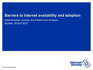www.internetsociety.org
Barriers to Internet availability and adoption
Interconnection, Access, and Infrastructure Analysis
Bishkek, 28 April 2015
 