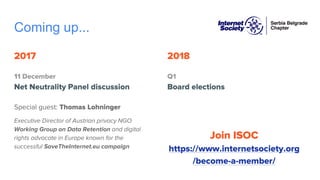 Coming up...
2017
11 December
Net Neutrality Panel discussion
Special guest: Thomas Lohninger
Executive Director of Austrian privacy NGO
Working Group on Data Retention and digital
rights advocate in Europe known for the
successful SaveTheInternet.eu campaign
2018
Q1
Board elections
Join ISOC
https://www.internetsociety.org
/become-a-member/
 