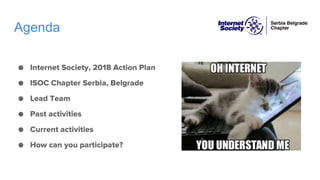 Agenda
● Internet Society, 2018 Action Plan
● ISOC Chapter Serbia, Belgrade
● Lead Team
● Past activities
● Current activities
● How can you participate?
 