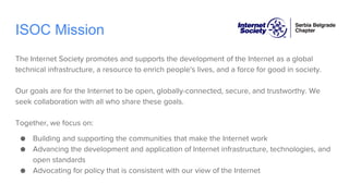 ISOC Mission
The Internet Society promotes and supports the development of the Internet as a global
technical infrastructure, a resource to enrich people's lives, and a force for good in society.
Our goals are for the Internet to be open, globally-connected, secure, and trustworthy. We
seek collaboration with all who share these goals.
Together, we focus on:
● Building and supporting the communities that make the Internet work
● Advancing the development and application of Internet infrastructure, technologies, and
open standards
● Advocating for policy that is consistent with our view of the Internet
 