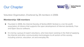 Our Chapter
Volunteer Organisation, Chartered by 25 members in 2006
Membership: 128 members
● Founded in 2006, the Internet Society of Serbia (ISOC Serbia) is a non-for-profit
association of citizens that supports the open development of Internet standards, Free
and Open Source software.
● It is led by a group of expert volunteers, who have been working in the field of applying
the Internet and other communication technologies to all sectors of the society,
including science, education, art and everyday life.
 