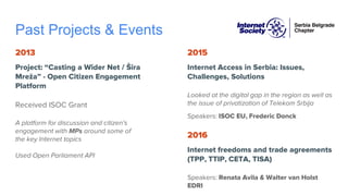Past Projects & Events
2013
Project: “Casting a Wider Net / Šira
Mreža” - Open Citizen Engagement
Platform
Received ISOC Grant
A platform for discussion and citizen's
engagement with MPs around some of
the key Internet topics
Used Open Parliament API
2015
Internet Access in Serbia: Issues,
Challenges, Solutions
Looked at the digital gap in the region as well as
the issue of privatization of Telekom Srbija
Speakers: ISOC EU, Frederic Donck
2016
Internet freedoms and trade agreements
(TPP, TTIP, CETA, TISA)
Speakers: Renata Avila & Walter van Holst
EDRI
 