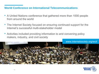 World Conference on International Telecommunications
 A United Nations conference that gathered more than 1000 people
from around the world
 The Internet Society focused on ensuring continued support for the
Internet’s successful multi-stakeholder model
 Activities included providing information to and convening policy
makers, industry, and civil society
Photo © ITU
www.internetsociety.org/wcit
16
 