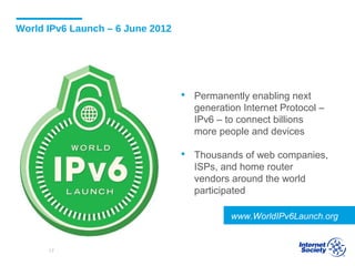World IPv6 Launch – 6 June 2012
 Permanently enabling next
generation Internet Protocol –
IPv6 – to connect billions
more people and devices
 Thousands of web companies,
ISPs, and home router
vendors around the world
participated
www.WorldIPv6Launch.org
17
 