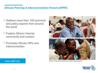 African Peering & Interconnection Forum (AfPIF)
 Gathers more than 100 technical
and policy experts from around
the world
 Fosters African Internet
community and content
 Promotes African IXPs and
interconnection
Photos: © Internet Society/Shoot the Earth/ Nyani Quarmynewww.afpif.org
18
 